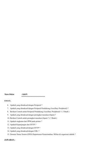 Mata Diklat : KKPI
======================
ESSAY.
6. Apakah yang dimaksud dengan Periperal ?
7. Apakah yang dimaksud dengan Periperal Pendukung (Auxillary Peripheral) ?
8. Berikan Contoh untuk Periperal Pendukung (Auxillary Peripheral) ! ( 3 Buah )
9. Apakah yang dimaksud dengan perangkat masukan (Input) ?
10. Berikan Contoh untuk perangkat masukan (Input) ? ( 3 Buah )
11. Apakah singkatan dari PPM pada printer ?
12. Apakah Kepanjangan dari HTTP ?
13. Apakah yang dimaksud dengan HTTP ?
14. Apakah yang dimaksud dengan URL ?
15. Domain Name Sistem (DNS) Departemen Pemerintahan, Militer & organisasi adalah ?
JAWABAN :
 