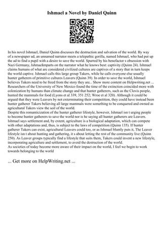 Ishmael a Novel by Daniel Quinn
In his novel Ishmael, Daniel Quinn discusses the destruction and salvation of the world. By way
of a newspaper ad, an unnamed narrator meets a telepathic gorilla, named Ishmael, who had put up
the ad to find a pupil with a desire to save the world. Spurred by his benefactor s obsession with
Nazi Germany, Ishmaelimparts on the narrator what he knows best: captivity (Quinn 24). Ishmael
claims humans of what are considered civilized cultures are captives of a story that in turn keeps
the world captive. Ishmael calls this large group Takers, while he calls everyone else usually
hunter gatherers of primitive cultures Leavers (Quinn 39). In order to save the world, Ishmael
believes Takers need to be freed from the story they are... Show more content on Helpwriting.net ...
Researchers of the University of New Mexico found the time of the extinction coincided more with
colonization by humans than climate change and that hunter gatherers, such as the Clovis people,
hunted the mammals for food (Lyons et al 339, 351 252; Wroe et al 320). Although it could be
argued that they were Leavers by not exterminating their competition, they could have instead been
hunter gatherer Takers believing all large mammals were something to be conquered and owned as
agricultural Takers view the soil of the world.
Despite this romanticization of the hunter gatherer lifestyle, however, Ishmael isn t urging people
to become hunter gatherers to save the world nor is he saying all hunter gatherers are Leavers.
Ishmael says settlement and, by extent, agriculture is a biological adaptation, which can compete
with other adaptations and, thus, is subject to the laws of competition (Quinn 135). If hunter
gatherer Takers can exist, agricultural Leavers could too, or as Ishmael bluntly puts it, The Leaver
lifestyle isn t about hunting and gathering, it s about letting the rest of the community live (Quinn
250). As Leaver groups typically find a lifestyle that suits them, Takers could invent a new lifestyle,
incorporating agriculture and settlement, to avoid the destruction of the world.
As societies of today become more aware of their impact on the world, I feel we begin to work
towards belonging to the world
... Get more on HelpWriting.net ...
 