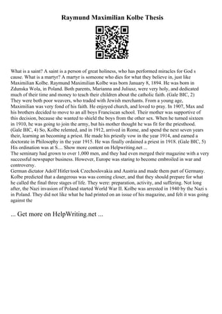 Raymund Maximilian Kolbe Thesis
What is a saint? A saint is a person of great holiness, who has performed miracles for God s
cause. What is a martyr? A martyr is someone who dies for what they believe in, just like
Maximilian Kolbe. Raymund Maximilian Kolbe was born January 8, 1894. He was born in
Zdunska Wola, in Poland. Both parents, Marianna and Juliusz, were very holy, and dedicated
much of their time and money to teach their children about the catholic faith. (Gale BIC, 2)
They were both poor weavers, who traded with Jewish merchants. From a young age,
Maximilian was very fond of his faith. He enjoyed church, and loved to pray. In 1907, Max and
his brothers decided to move to an all boys Franciscan school. Their mother was supportive of
this decision, because she wanted to shield the boys from the other sex. When he turned sixteen
in 1910, he was going to join the army, but his mother thought he was fit for the priesthood.
(Gale BIC, 4) So, Kolbe relented, and in 1912, arrived in Rome, and spend the next seven years
their, learning an becoming a priest. He made his priestly vow in the year 1914, and earned a
doctorate in Philosophy in the year 1915. He was finally ordained a priest in 1918. (Gale BIC, 5)
His ordination was at S.... Show more content on Helpwriting.net ...
The seminary had grown to over 1,000 men, and they had even merged their magazine with a very
successful newspaper business. However, Europe was staring to become embroiled in war and
controversy.
German dictator Adolf Hitler took Czechoslovakia and Austria and made them part of Germany.
Kolbe predicted that a dangerous was was coming closer, and that they should prepare for what
he called the final three stages of life. They were: preparation, activity, and suffering. Not long
after, the Nazi invasion of Poland started World War II. Kolbe was arrested in 1940 by the Nazi s
in Poland. They did not like what he had printed on an issue of his magazine, and felt it was going
against the
... Get more on HelpWriting.net ...
 