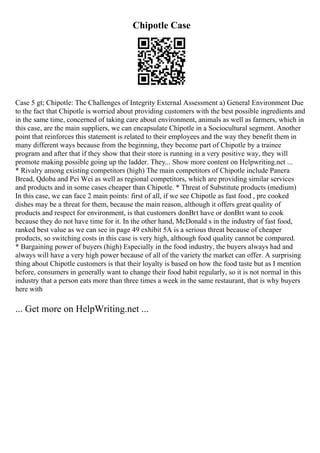 Chipotle Case
Case 5 gt; Chipotle: The Challenges of Integrity External Assessment a) General Environment Due
to the fact that Chipotle is worried about providing customers with the best possible ingredients and
in the same time, concerned of taking care about environment, animals as well as farmers, which in
this case, are the main suppliers, we can encapsulate Chipotle in a Sociocultural segment. Another
point that reinforces this statement is related to their employees and the way they benefit them in
many different ways because from the beginning, they become part of Chipotle by a trainee
program and after that if they show that their store is running in a very positive way, they will
promote making possible going up the ladder. They... Show more content on Helpwriting.net ...
* Rivalry among existing competitors (high) The main competitors of Chipotle include Panera
Bread, Qdoba and Pei Wei as well as regional competitors, which are providing similar services
and products and in some cases cheaper than Chipotle. * Threat of Substitute products (medium)
In this case, we can face 2 main points: first of all, if we see Chipotle as fast food , pre cooked
dishes may be a threat for them, because the main reason, although it offers great quality of
products and respect for environment, is that customers donВґt have or donВґt want to cook
because they do not have time for it. In the other hand, McDonald s in the industry of fast food,
ranked best value as we can see in page 49 exhibit 5A is a serious threat because of cheaper
products, so switching costs in this case is very high, although food quality cannot be compared.
* Bargaining power of buyers (high) Especially in the food industry, the buyers always had and
always will have a very high power because of all of the variety the market can offer. A surprising
thing about Chipotle customers is that their loyalty is based on how the food taste but as I mention
before, consumers in generally want to change their food habit regularly, so it is not normal in this
industry that a person eats more than three times a week in the same restaurant, that is why buyers
here with
... Get more on HelpWriting.net ...
 
