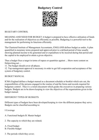 Budgetary Control
BUGETARY CONTROL
MEANING AND NEED FOR BUDGET A budget is prepared to have effective utilisation of funds
and for the realisation of objectives as efficiently as possible. Budgeting is a powerful tool to the
management for performing its functions efficiently.
The Chartered Institute of Management Accountants, ENGLAND defines budget as under, A plan
quantified in monetary terms prepared and approved prior to a defined period of time usually
showing planned income to be generated and or expenditure to be incurred during that period and
the capital to be employed to attain a given objective.
Thus a budget fixes a target in terms of rupees or quantities against ... Show more content on
Helpwriting.net ...
11. The budget should cover all phases.
12. Top management approval is necessary in order to get full cooperation and acceptance of the
system of budgetary control.
BUDGET MANUAL
ICMA England defines a budget manual as a document schedule or booklet which sets out, the
responsibilities of the persons engaged in the routine of and the forms and records required for
budgetary control . Thus it s a return document which guides the executives in preparing various
budgets. Budgets are to be drawn keeping in view the objectives of the organisations given in the
budget manual.
DIFFERENT TYPES OF BUDGETS
Different types of budgets have been developed keeping in view the different purpose they serve.
Budgets can be classified according to:
I Coverage
A. Functional budgets B. Master budget
2. The capacity to which they are related;
A. Fixed budget
B. Flexible budget
3. The periods which they cover;
 