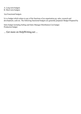 A. Long term budgets
B. Short term budgets
1(a) Functional budgets
It is a budget which relates to any of the functions of an organisation.eg: sales, research and
development, cash etc. The following functional budgets are generally prepared: Budget Prepared by
Sales budget including Selling and Sales Manager Distribution Cost budget
Production budget
... Get more on HelpWriting.net ...
 