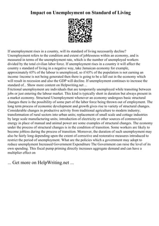Impact on Unemployment on Standard of Living
If unemployment rises in a country, will its standard of living necessarily decline?
Unemployment refers to the condition and extent of joblessness within an economy, and is
measured in terms of the unemployment rate, which is the number of unemployed workers
divided by the total civilian labor force. If unemployment rises in a country it will affect the
country s standard of living in a negative way, take Jamaican economy for example,
approximately 65% of the labour is unemployed, so if 65% of the population is not earning an
income /income is not being generated then there is going to be a fall out in the economy which
will result in recession and also the GDP will decline. If unemployment continues to increase the
standard of... Show more content on Helpwriting.net ...
Frictional unemployment are individuals that are temporarily unemployed while transiting between
jobs or just entering the labour market. This kind is typically short in duration but always present in
a market economy. Structural Unemployment whenever an economy undergoes basic structural
changes there is the possibility of some part of the labor force being thrown out of employment. The
long term process of economic development and growth gives rise to variety of structural changes.
Considerable changes in productive activity from traditional agriculture to modern industry;
transformation of rural sectors into urban units; replacement of small scale and cottage industries
by large scale manufacturing units; introduction of electricity or other sources of commercial
energy in place of manual and animal power are some examples of structural changes. The economy
under the process of structural changes is in the condition of transition. Some workers are likely to
become jobless during the process of transition. Moreover, the duration of such unemployment may
also be fairly long depending upon the extent of corrective and restorative measures introduced to
restrict the period of unemployment. What are the policies which a government may adopt to
reduce unemplyment Increased Government Expenditure The Government can raise the level of its
own spending. This fiscal pump priming directly increases aggregate demand and can have a
multiplier effect on
... Get more on HelpWriting.net ...
 