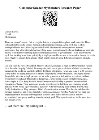 Computer Science Mythbusters Research Paper
Dailton Rabelo
CS305
Mythbusters
There are many Computer Science myths that are propagated throughout modern media. These
technical myths can be seen as positive and sometimes negative. A big myth that is often
propagated is the idea of hacking as an individual. Hackers are seen to possess a sort of
superpower that allows them to hack anything alone. In movies and tv shows, hackers are shown to
be able to infiltrate everything from social media accounts to governments. I want to debunk the
myth that hacking is not done quickly by a single person like we see in the movies. Instead, to be the
most effective, hackers form groups which enables them to solve difficult problems in a timely
manner.
In a clip from the movie Swordfish Stanley, a hacker, is forced to hack the Department of Justice.
He is forced to help by Gabriel, the antagonist, who puts a gun to his head. Gabriel says the best
hackers in the world are said to be able to do this in 60 minutes. I want you to do it in 60 seconds.
In the end of the scene, the hacker is able to complete the job in 60 seconds. This scene pushes
forward the idea that a single person can hack the government in less than one minute without
preparation beforehand. This myth is dangerous ... Show more content on Helpwriting.net ...
For example in 2014 Sony Pictures Entertainment was hacked by a group of hackers called
Guardians of Peace. They were upset about a specific movie that Sony was releasing, which
depicted North Korea s government as a parody. After threatening Sony to take it down, they
finally hacked them. They took over 100tb of data from it s servers. That data included emails
between executives and even a handful of unreleased movies. (Griffin, Andrew) This hack was
unprecedented in its scale and vengeance. Because of its scale, this hack could only be
accomplished by a group working towards a single goal. This again is contrary to the stereotype
that hackers work
... Get more on HelpWriting.net ...
 