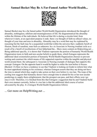 Samuel Becket May Be A Far-Famed Author World Health...
Samuel Becket may be a far famed author World Health Organization introduced the thought of
absurdity, nothingness, nihilism and meaninglessness of life. He diagrammatical the absurdity
within the lifetime of the individuals. He believed that life is during a circular kind, from
wherever it starts, at an equivalent purpose it ends. there s no thought of faith no ethical values, no
thought of your time and area in absurdity. Absurdity may be a word that may be explained by
reasoning but the fault may be a acquainted world that within the universe that s suddenly bereft of
illusion, finish of sunshine, man feels as unknown. he s in Associate in Nursing irradiate exile as a
result of he s bereft of recollections of lost fatherland the... Show more content on Helpwriting.net ...
Being additional specific, it is shown that Vladimir represents the portion of humanity World Health
Organization trusts in faith and non secular beliefs to guide them, which Estragon represents the
additional ideal existentialist portion of humanity World Health Organization chooses to prevent
waiting and construct the which means of life supported expertise within the tangible and physical
world around them. the subsequent is Associate in Nursing example of dialogue that supports this
concept: Estragon: On the opposite hand it would be higher to strike the iron before it freezes.
(Beckett 13) Here we have a tendency to see that Vladimir is looking on Godot to inform him what
he must apprehend relating to his existence; whereas Estragon asserts that they are doing not have
the time to attend which they ought to take action on their own before it s too late. The trope of the
cooling iron suggests that humanity doesn t have enough time to attend for his or her non secular
ponderings to supply them enlightenment, that the prospect can pass, and their efforts won t go
once it will. Therefore, it is finished from this that Estragon s suggestion that he and Vladimir build
their own manner currently, before it s too late is that the additional ideal course of action
advocated by the play. It s Estragon World Health Organization follows
... Get more on HelpWriting.net ...
 