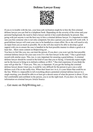 Defense Lawyer Essay
If you re in trouble with the law, your knee jerk inclination might be to hire the first criminal
defense lawyer you can find in a telephone book. Depending on the severity of the crime and your
personal background, the need to find a lawyer and do it fast could absolutely be present. But,
going with just anyone is not the best way to hire a criminal defense lawyer. It s important to make
sure you hire someone who is not only competent, but also a person you can and will work with. A
good defense lawyer will want your case to be handled as a team effort. He or she will need to rely
on input from you as much as possible. He or she will also need to be able to develop a good
rapport with you to ensure the case is handled in the best possible manner to obtain a good or at
least fair... Show more content on Helpwriting.net ...
You have to feel like you, too, can trust the person. If you don t, you won t get the best possible
criminal defense lawyer for your case even if it s the best lawyer in the state. * Has a good track
record with similar cases. This, too, is very important for ensuring a good defense. A criminal
defense lawyer should be versed in the kind of case that you re facing. A homicide expert might
not be the lawyer to bring in to defend a robbery or DUI. * Has trial experience if you think the
case will go that far. * Trust you. This, too, is important. If you get the feeling the criminal
defense lawyer doesn t trust you, it could be very difficult for the person to give you a solid
defense even if he or she really tries. When their heart isn t in it, it s your future that could be on
the line. While it s impossible to tell everything about a potential criminal defense lawyer in a
single meeting, you should be able to at least get a decent sense of what the person is about. If you
feel comfortable and confident in the person, you re on the right track. If you don t, be wary. More
information on criminal lawyers Article Source:
... Get more on HelpWriting.net ...
 