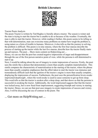 British Literature
Tractor Poem Analysis
The poem Tractor is written by Ted Hughes is literally about a tractor. The season is winter and
the man is trying to start the tractor but is unable to do so because of the weather. Eventually, the
man is able to start the tractor. However, while reading it further, this poem seems to be telling us
that with determination, man can overcome many problems no matter how tough the problem is,
using nature as a form of trouble to humans. Moreover, it also tells us that the journey to solving
the problem is difficult. This poem is in nine stanzas, where the first four stanzas describe the
process of starting up the tractor while the last five stanzas, describe how the tractor finally starts
up and rejoices. The poet ... Show more content on Helpwriting.net ...
Hence, we can see that the poet has created negative impressions of anger and disappointment
through the use of the first person narrative point of view, while the persona is still determined to
start it up.
Next, I would be talking about the use of imagery to create impressions of success. Firstly, the poet
uses the simile like a demon that demonstrates a more than usually complete materialization . This
simile compares the characteristic of materialization to the starting of the tractor, where the phrase
more than usually complete emphasizes that the effort taken to start the tractor was immense and
tremendously difficult such that the ignition of the tractor s engine is more than usually complete ,
displaying the impressions of success. Furthermore, the poet uses the personification levers awake
imprisoned deadweight , where the word awake is used to cause someone to get up from sleep.
This word tells us that the tractor is awaken after a deep sleep, and that shows us that the persona is
successful in awaking the tractor. Additionally, the word imprisoned suggests that that the tractor
was locked away, but is now freed from imprisonment, suggesting triumph and victory in starting
the tractor. Hence, we can see that poet uses imagery to create impressions of success and victory.
Also, I will be discussing the use of contrast in the poem. The
... Get more on HelpWriting.net ...
 