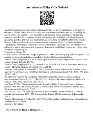 An Industrial Policy Of A National
Industrial manufacturing employment in the country has not grown significantly in the last two
decades. Activities linked to services, trade and construction have been more encouraged by the
growth style of the country. There has not been an industrial policy from the government that
generates incentives for creation of manufacturing companies with high technological content,
generating qualified and well paid employment, and who have been able to settle in the branches
that can make possible the transformation of natural resources, which Peru has in abundance.
The challenge of having an industrial policy of a national and should be based on what has been
achieved in industrial relations and agreements that may be established between the ... Show more
content on Helpwriting.net ...
Pensamiento CrГtico 11.
Cimoli, Mario; Giovanni Dosi Joseph Stiglitz (eds.) (2009). Industrial policy and development. The
political economy of capabilities acumulation. Oxford: Oxford University Press.
Ferraro, Carlo (compilador) (2010). Clusters y polГticas de articulaciГіn productiva en AmГ©rica
Latina. Santiago de Chile: CEPAL.
Ferraro, Carlo (compilador) (2011). Apoyando a las PYMES. PolГticas de fomento en AmГ©rica
Latina y El Caribe. Santiago de Chile: CEPAL AECID.
Freeman, Christopher Luc Soete (1997). The economics of industrial innovation. Londres: Pinter.
IguiГ±iz, Javier Ismael MuГ±oz (1992). PolГticas de industrializaciГіn del PerГє 1980 1990. Lima:
DESCO CIES.
INEI Instituto Nacional de EstadГstica e InformГЎtica (2006). ClasificaciГіn nacional de
actividades econГіmicas del PerГє. ClaNAE PerГє. Segundo documento preliminar. DirecciГіn
Nacional de Cuentas Nacionales. Lima: INEI.
JimГ©nez, FГ©lix; Giovanna Aguilar Javier Kapsoli (1998a). El desempeГ±o de la industria
peruana 1950 1995: del proteccionismo a la restauraciГіn liberal. Documento de Trabajo 142,
Departamento de EconomГa. PUCP.
JimГ©nez, FГ©lix; Giovanna Aguilar Javier Kapsoli (1998b). Competitividad en la industria
manufacturera peruana, 1985 1995. Documento de Trabajo 148, Departamento de EconomГa.
PUCP.
Produce Ministerio de la ProducciГіn (2009). Censo Nacional de Establecimientos Manufactureros.
Realizado en 2007, PerГє.
Ministerio de Trabajo y
... Get more on HelpWriting.net ...
 
