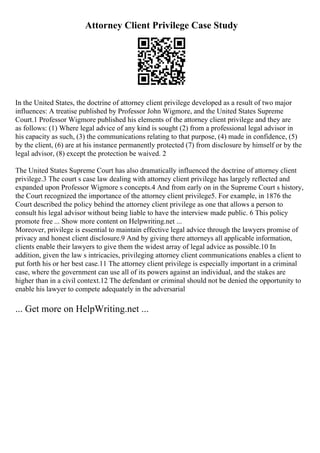 Attorney Client Privilege Case Study
In the United States, the doctrine of attorney client privilege developed as a result of two major
influences: A treatise published by Professor John Wigmore, and the United States Supreme
Court.1 Professor Wigmore published his elements of the attorney client privilege and they are
as follows: (1) Where legal advice of any kind is sought (2) from a professional legal advisor in
his capacity as such, (3) the communications relating to that purpose, (4) made in confidence, (5)
by the client, (6) are at his instance permanently protected (7) from disclosure by himself or by the
legal advisor, (8) except the protection be waived. 2
The United States Supreme Court has also dramatically influenced the doctrine of attorney client
privilege.3 The court s case law dealing with attorney client privilege has largely reflected and
expanded upon Professor Wigmore s concepts.4 And from early on in the Supreme Court s history,
the Court recognized the importance of the attorney client privilege5. For example, in 1876 the
Court described the policy behind the attorney client privilege as one that allows a person to
consult his legal advisor without being liable to have the interview made public. 6 This policy
promote free ... Show more content on Helpwriting.net ...
Moreover, privilege is essential to maintain effective legal advice through the lawyers promise of
privacy and honest client disclosure.9 And by giving there attorneys all applicable information,
clients enable their lawyers to give them the widest array of legal advice as possible.10 In
addition, given the law s intricacies, privileging attorney client communications enables a client to
put forth his or her best case.11 The attorney client privilege is especially important in a criminal
case, where the government can use all of its powers against an individual, and the stakes are
higher than in a civil context.12 The defendant or criminal should not be denied the opportunity to
enable his lawyer to compete adequately in the adversarial
... Get more on HelpWriting.net ...
 