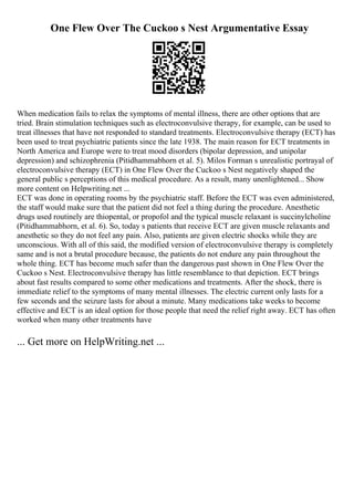 One Flew Over The Cuckoo s Nest Argumentative Essay
When medication fails to relax the symptoms of mental illness, there are other options that are
tried. Brain stimulation techniques such as electroconvulsive therapy, for example, can be used to
treat illnesses that have not responded to standard treatments. Electroconvulsive therapy (ECT) has
been used to treat psychiatric patients since the late 1938. The main reason for ECT treatments in
North America and Europe were to treat mood disorders (bipolar depression, and unipolar
depression) and schizophrenia (Pitidhammabhorn et al. 5). Milos Forman s unrealistic portrayal of
electroconvulsive therapy (ECT) in One Flew Over the Cuckoo s Nest negatively shaped the
general public s perceptions of this medical procedure. As a result, many unenlightened... Show
more content on Helpwriting.net ...
ECT was done in operating rooms by the psychiatric staff. Before the ECT was even administered,
the staff would make sure that the patient did not feel a thing during the procedure. Anesthetic
drugs used routinely are thiopental, or propofol and the typical muscle relaxant is succinylcholine
(Pitidhammabhorn, et al. 6). So, today s patients that receive ECT are given muscle relaxants and
anesthetic so they do not feel any pain. Also, patients are given electric shocks while they are
unconscious. With all of this said, the modified version of electroconvulsive therapy is completely
same and is not a brutal procedure because, the patients do not endure any pain throughout the
whole thing. ECT has become much safer than the dangerous past shown in One Flew Over the
Cuckoo s Nest. Electroconvulsive therapy has little resemblance to that depiction. ECT brings
about fast results compared to some other medications and treatments. After the shock, there is
immediate relief to the symptoms of many mental illnesses. The electric current only lasts for a
few seconds and the seizure lasts for about a minute. Many medications take weeks to become
effective and ECT is an ideal option for those people that need the relief right away. ECT has often
worked when many other treatments have
... Get more on HelpWriting.net ...
 