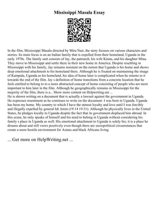 Mississippi Masala Essay
In the film, Mississippi Masala directed by Mira Nair, the story focuses on various characters and
stories. Its main focus is on an Indian family that is expelled from their homeland, Uganda in the
early 1970s. The family unit consists of Jay, the patriarch, his wife Kinnu, and his daughter Mina.
They move to Mississippi and settle there in their new home in America. Despite resettling in
Mississippi with his family, Jay remains insistent on the notion that Uganda is his home and shows
deep emotional attachment to his homeland there. Although he is fixated on maintaining the image
of Kampala, Uganda as his homeland, his idea of home later is complicated when he returns to it
towards the end of the film. Jay s definition of home transitions from a concrete location that he
feels entitled to belong to to a more abstracted concept of home consisting of people who are most
important to him later in the film. Although he geographically remains in Mississippi for the
majority of the film, there is a... Show more content on Helpwriting.net ...
He is shown writing on a document that is actually a lawsuit against the government in Uganda.
He expresses resentment as he continues to write on the document: I was born in Uganda. Uganda
has been my home. My country to which I have the utmost loyalty and love until I was forcibly
and illegally expelled by general Idi Amin (19:14 19:31). Although he physically lives in the United
States, he pledges loyalty to Uganda despite the fact that its government displaced him abroad. In
this scene, he only speaks of himself and his need to belong in Uganda without considering his
family s place in Uganda as well. His emotional attachment to Uganda is solely his; it is a place he
dreams about and still views positively even though there are sociopolitical circumstances that
create a more hostile environment for Asians and black Africans living
... Get more on HelpWriting.net ...
 