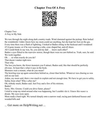 Chapter Two Of A Frey
Chapter Two
A Frey in My Side
We tore through the night along dark country roads. Wind slammed against the pickup. Rain lashed
the windshield. I didn t know how my mom could see anything, but she kept her foot on the gas.
Every time there was a flash of lightning, I looked at Baden sitting in the backseat and I wondered
if I d gone insane, or if he was wearing a robe, cone shaped hat, and elf shoes.
All I could think to say was, So, you and my dad . . . know each other?
Baden s eyes flitted to the rearview mirror, though there were no cars behind us. Yeah, sure, he said.
We work together.
Oh . . . so what exactly do you do?
That doesn t matter right now.
Then why
The less you know, the fewer monsters you ll attract, Baden said, like that should be perfectly
obvious. At least that s what it says in the book.
Monsters wait a minute, what do you mean?
The howling rose up again somewhere behind us, closer than before. Whatever was chasing us was
still on our trail.
Aiden, my mom said, there s too much to explain and not enough time. We have to get you to safety.
Safety from what? Who s after me?
Oh, nobody much, Baden said. Just Frey and a few of his minions.
Baden!
Sorry, Mrs. Greene. Could you drive faster, please?
I tried to wrap my mind around what was happening, but I couldn t do it. I knew this wasn t a
dream. My eyes were open.
Mom made a hard right. We turned sharply onto a narrow road, racing past darkened houses and
wooded hills and
... Get more on HelpWriting.net ...
 