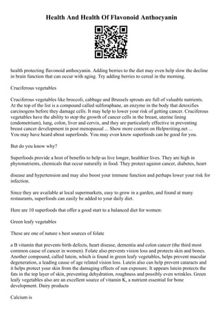 Health And Health Of Flavonoid Anthocyanin
health protecting flavonoid anthocyanin. Adding berries to the diet may even help slow the decline
in brain function that can occur with aging. Try adding berries to cereal in the morning.
Cruciferous vegetables
Cruciferous vegetables like broccoli, cabbage and Brussels sprouts are full of valuable nutrients.
At the top of the list is a compound called sulforaphane, an enzyme in the body that detoxifies
carcinogens before they damage cells. It may help to lower your risk of getting cancer. Cruciferous
vegetables have the ability to stop the growth of cancer cells in the breast, uterine lining
(endometrium), lung, colon, liver and cervix, and they are particularly effective in preventing
breast cancer development in post menopausal ... Show more content on Helpwriting.net ...
You may have heard about superfoods. You may even know superfoods can be good for you.
But do you know why?
Superfoods provide a host of benefits to help us live longer, healthier lives. They are high in
phytonutrients, chemicals that occur naturally in food. They protect against cancer, diabetes, heart
disease and hypertension and may also boost your immune function and perhaps lower your risk for
infection.
Since they are available at local supermarkets, easy to grow in a garden, and found at many
restaurants, superfoods can easily be added to your daily diet.
Here are 10 superfoods that offer a good start to a balanced diet for women:
Green leafy vegetables
These are one of nature s best sources of folate
a B vitamin that prevents birth defects, heart disease, dementia and colon cancer (the third most
common cause of cancer in women). Folate also prevents vision loss and protects skin and bones.
Another compound, called lutein, which is found in green leafy vegetables, helps prevent macular
degeneration, a leading cause of age related vision loss. Lutein also can help prevent cataracts and
it helps protect your skin from the damaging effects of sun exposure. It appears lutein protects the
fats in the top layer of skin, preventing dehydration, roughness and possibly even wrinkles. Green
leafy vegetables also are an excellent source of vitamin K, a nutrient essential for bone
development. Dairy products
Calcium is
 