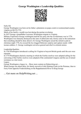 George Washington s Leadership Qualities
Early life
George Washington was born on his father s plantation on popes creek in westmoreland country
virginia on feb 22,1732.
Much of his family s wealth was lost during the puritan revolution.
In 1657 George s grandfather Lawrence Washington migrate to Virginia.
Military Experience George washington lead the his army into the revolutionary war in 1776.
Washington was intensely dismayed at the state of affairs,but only slowly came to the realization
that something should be done about it. B. George Washington seized the initiative,and on
christmas night 1776, he crossed the Ice clogged Delaware surprise and capture nearly 1,000
tessian soldiers. C. George washington served as general and chief in colonial armies.
Leadership Qualities
In 1769 Washington introduced a calling for Virginia to boycott British goods until the acts were
repealed.
In 1774 Washington chaired a meeting in which the Fairfax resolves were adopted calling for the
convening of the Fairfax resolves were adopted of the continental Congress and the use of armed
resistance as a last resort.
Legacy
George Washington s legacy in... Show more content on Helpwriting.net ...
When George was about three, his family moved to Little Hunting Creek on the Potomac, then to
Ferry Farm opposite Fredericksburg on the Rappahannock River in King George
... Get more on HelpWriting.net ...
 