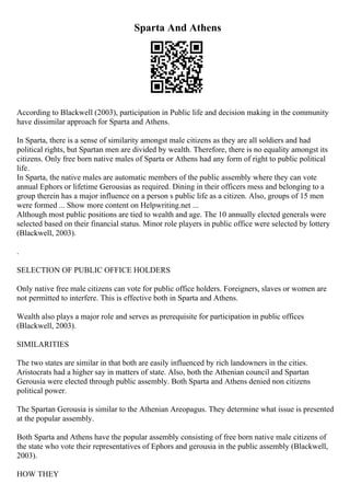 Sparta And Athens
According to Blackwell (2003), participation in Public life and decision making in the community
have dissimilar approach for Sparta and Athens.
In Sparta, there is a sense of similarity amongst male citizens as they are all soldiers and had
political rights, but Spartan men are divided by wealth. Therefore, there is no equality amongst its
citizens. Only free born native males of Sparta or Athens had any form of right to public political
life.
In Sparta, the native males are automatic members of the public assembly where they can vote
annual Ephors or lifetime Gerousias as required. Dining in their officers mess and belonging to a
group therein has a major influence on a person s public life as a citizen. Also, groups of 15 men
were formed ... Show more content on Helpwriting.net ...
Although most public positions are tied to wealth and age. The 10 annually elected generals were
selected based on their financial status. Minor role players in public office were selected by lottery
(Blackwell, 2003).
.
SELECTION OF PUBLIC OFFICE HOLDERS
Only native free male citizens can vote for public office holders. Foreigners, slaves or women are
not permitted to interfere. This is effective both in Sparta and Athens.
Wealth also plays a major role and serves as prerequisite for participation in public offices
(Blackwell, 2003).
SIMILARITIES
The two states are similar in that both are easily influenced by rich landowners in the cities.
Aristocrats had a higher say in matters of state. Also, both the Athenian council and Spartan
Gerousia were elected through public assembly. Both Sparta and Athens denied non citizens
political power.
The Spartan Gerousia is similar to the Athenian Areopagus. They determine what issue is presented
at the popular assembly.
Both Sparta and Athens have the popular assembly consisting of free born native male citizens of
the state who vote their representatives of Ephors and gerousia in the public assembly (Blackwell,
2003).
HOW THEY
 