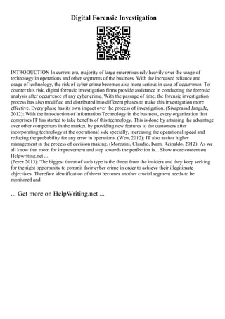 Digital Forensic Investigation
INTRODUCTION In current era, majority of large enterprises rely heavily over the usage of
technology in operations and other segments of the business. With the increased reliance and
usage of technology, the risk of cyber crime becomes also more serious in case of occurrence. To
counter this risk, digital forensic investigation firms provide assistance in conducting the forensic
analysis after occurrence of any cyber crime. With the passage of time, the forensic investigation
process has also modified and distributed into different phases to make this investigation more
effective. Every phase has its own impact over the process of investigation. (Sivaprasad JangaJe,
2012): With the introduction of Information Technology in the business, every organization that
comprises IT has started to take benefits of this technology. This is done by attaining the advantage
over other competitors in the market, by providing new features to the customers after
incorporating technology at the operational side specially, increasing the operational speed and
reducing the probability for any error in operations. (Wen, 2012): IT also assists higher
management in the process of decision making. (Morozini, Claudio, Ivam. Reinaldo. 2012): As we
all know that room for improvement and step towards the perfection is... Show more content on
Helpwriting.net ...
(Perez 2013): The biggest threat of such type is the threat from the insiders and they keep seeking
for the right opportunity to commit their cyber crime in order to achieve their illegitimate
objectives. Therefore identification of threat becomes another crucial segment needs to be
monitored and
... Get more on HelpWriting.net ...
 