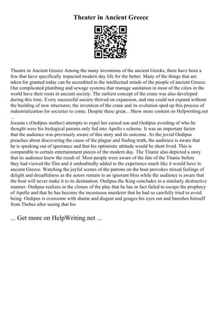 Theater in Ancient Greece
Theatre in Ancient Greece Among the many inventions of the ancient Greeks, there have been a
few that have specifically impacted modern day life for the better. Many of the things that are
taken for granted today can be accredited to the intellectual minds of the people of ancient Greece.
Our complicated plumbing and sewage systems that manage sanitation in most of the cities in the
world have their roots in ancient society. The earliest concept of the crane was also developed
during this time. Every successful society thrived on expansion, and one could not expand without
the building of new structures; the invention of the crane and its evolution sped up this process of
industrialization for societies to come. Despite these great... Show more content on Helpwriting.net
...
Jocasta s (Oedipus mother) attempts to expel her cursed son and Oedipus avoiding of who he
thought were his biological parents only fed into Apollo s scheme. It was an important factor
that the audience was previously aware of this story and its outcome. As the jovial Oedipus
preaches about discovering the cause of the plague and finding truth, the audience is aware that
he is speaking out of ignorance and that his optimistic attitude would be short lived. This is
comparable to certain entertainment pieces of the modern day. The Titanic also depicted a story
that its audience knew the result of. Most people were aware of the fate of the Titanic before
they had viewed the film and it undoubtedly added to the experience much like it would have in
ancient Greece. Watching the joyful scenes of the patrons on the boat provokes mixed feelings of
delight and dreadfulness as the actors remain in an ignorant bliss while the audience is aware that
the boat will never make it to its destination. Oedipus the King concludes in a similarly destructive
manner. Oedipus realizes in the climax of the play that he has in fact failed to escape the prophecy
of Apollo and that he has become the incestuous murderer that he had so carefully tried to avoid
being. Oedipus is overcome with shame and disgust and gouges his eyes out and banishes himself
from Thebes after seeing that his
... Get more on HelpWriting.net ...
 