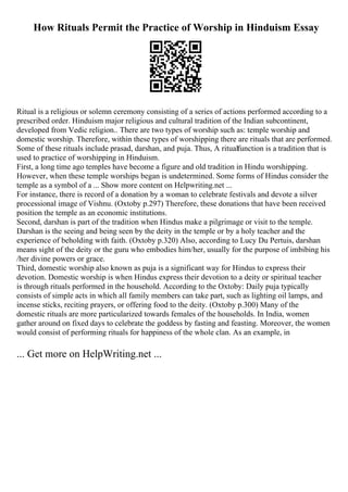 How Rituals Permit the Practice of Worship in Hinduism Essay
Ritual is a religious or solemn ceremony consisting of a series of actions performed according to a
prescribed order. Hinduism major religious and cultural tradition of the Indian subcontinent,
developed from Vedic religion.. There are two types of worship such as: temple worship and
domestic worship. Therefore, within these types of worshipping there are rituals that are performed.
Some of these rituals include prasad, darshan, and puja. Thus, A ritualfunction is a tradition that is
used to practice of worshipping in Hinduism.
First, a long time ago temples have become a figure and old tradition in Hindu worshipping.
However, when these temple worships began is undetermined. Some forms of Hindus consider the
temple as a symbol of a ... Show more content on Helpwriting.net ...
For instance, there is record of a donation by a woman to celebrate festivals and devote a silver
processional image of Vishnu. (Oxtoby p.297) Therefore, these donations that have been received
position the temple as an economic institutions.
Second, darshan is part of the tradition when Hindus make a pilgrimage or visit to the temple.
Darshan is the seeing and being seen by the deity in the temple or by a holy teacher and the
experience of beholding with faith. (Oxtoby p.320) Also, according to Lucy Du Pertuis, darshan
means sight of the deity or the guru who embodies him/her, usually for the purpose of imbibing his
/her divine powers or grace.
Third, domestic worship also known as puja is a significant way for Hindus to express their
devotion. Domestic worship is when Hindus express their devotion to a deity or spiritual teacher
is through rituals performed in the household. According to the Oxtoby: Daily puja typically
consists of simple acts in which all family members can take part, such as lighting oil lamps, and
incense sticks, reciting prayers, or offering food to the deity. (Oxtoby p.300) Many of the
domestic rituals are more particularized towards females of the households. In India, women
gather around on fixed days to celebrate the goddess by fasting and feasting. Moreover, the women
would consist of performing rituals for happiness of the whole clan. As an example, in
... Get more on HelpWriting.net ...
 