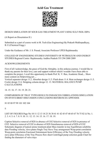 Acid Gas Treatment
DESIGN SIMULATION OF SOUR GAS TREATMENT PLANT USING SULF INOL DIPA
(A Report on Dissertation II )
Submitted as a part of course work in M. Tech (Gas Engineering) By Prakash Mukhopadhyay,
B. E (Chemical Engg.)
Under the Guidance of Mr. J. S. Prasad, Associate Professor UPES Rajahmundry
COLLEGE OF ENGINEERING STUDIES UNIVERSITY OF PETROLEUM AND ENERGY
STUDIES Regional Centre: Rajahmundry Andhra Pradesh 533 294 2008 2009
ACKNOWLEDGEMENTS
First of all I acknowledge, the grace of God the Almighty, in this arduous journey. I would like to
thank my parents for their love, care and support without which I wouldn t have been able to
complete the project. I avail this opportunity to thank Prof. K. V. Rao, Academic Head,... Show
more content on Helpwriting.net ...
Vertical separator design 11.2. Absorber design 11.3. Flash drum 11.4. Heat exchanger design 11.5.
Cooler design 11.6. Stripping column design 12. 13. MATERIAL BALANCE PUMP
CALCULATIONS
14. 15. 16. 17. 18. 19. 20. 21.
COMPARISION OF TRAY TYPES RESULTS ENHANCED CORRELATIONS SIMULATION
ON HYSYS BRIEF DISCUSSION CONCLUSIONS REFERENCES APPENDIX
81 85 88 97 99 101 102 104
ii
LIST OF FIGURES Page No 10 11 12 13 18 23 36 38 41 41 42 45 47 48 65 67 76 75 82 iii No. 1.
2. 3. 4. 5. 6. 7. 8. 9. 10. 11. 12. 13. 14. 15. 16. 17. 18. 19.
Caption Selective removal of H2S in absence of CO2 Selective removal of H2S in presence of
CO2. Selective removal of CO2 in absence of H2S Simultaneous removal of H2S of CO2
Schematic diagram of typical amine treatment plant Mass transfer in tray Equilibrium solubility
data Flooding velocity, sieve plates Single Tray Sieve Tray arrangement Weep point correlation
Weep point correlation Fractional Entrainment factor Efficiency of the Tray Flooding velocity
sieve plate Efficiency of the Tray Process flow sheet Centrifugal pump selection guide Chart for
finding the diameters of valve trays
 