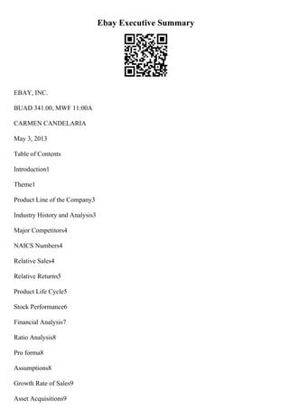 Ebay Executive Summary
EBAY, INC.
BUAD 341.00, MWF 11:00A
CARMEN CANDELARIA
May 3, 2013
Table of Contents
Introduction1
Theme1
Product Line of the Company3
Industry History and Analysis3
Major Competitors4
NAICS Numbers4
Relative Sales4
Relative Returns5
Product Life Cycle5
Stock Performance6
Financial Analysis7
Ratio Analysis8
Pro forma8
Assumptions8
Growth Rate of Sales9
Asset Acquisitions9
 