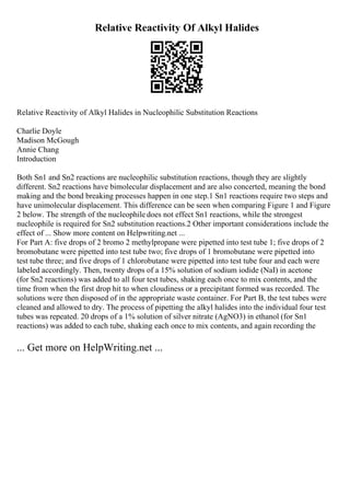 Relative Reactivity Of Alkyl Halides
Relative Reactivity of Alkyl Halides in Nucleophilic Substitution Reactions
Charlie Doyle
Madison McGough
Annie Chang
Introduction
Both Sn1 and Sn2 reactions are nucleophilic substitution reactions, though they are slightly
different. Sn2 reactions have bimolecular displacement and are also concerted, meaning the bond
making and the bond breaking processes happen in one step.1 Sn1 reactions require two steps and
have unimolecular displacement. This difference can be seen when comparing Figure 1 and Figure
2 below. The strength of the nucleophile does not effect Sn1 reactions, while the strongest
nucleophile is required for Sn2 substitution reactions.2 Other important considerations include the
effect of ... Show more content on Helpwriting.net ...
For Part A: five drops of 2 bromo 2 methylpropane were pipetted into test tube 1; five drops of 2
bromobutane were pipetted into test tube two; five drops of 1 bromobutane were pipetted into
test tube three; and five drops of 1 chlorobutane were pipetted into test tube four and each were
labeled accordingly. Then, twenty drops of a 15% solution of sodium iodide (NaI) in acetone
(for Sn2 reactions) was added to all four test tubes, shaking each once to mix contents, and the
time from when the first drop hit to when cloudiness or a precipitant formed was recorded. The
solutions were then disposed of in the appropriate waste container. For Part B, the test tubes were
cleaned and allowed to dry. The process of pipetting the alkyl halides into the individual four test
tubes was repeated. 20 drops of a 1% solution of silver nitrate (AgNO3) in ethanol (for Sn1
reactions) was added to each tube, shaking each once to mix contents, and again recording the
... Get more on HelpWriting.net ...
 