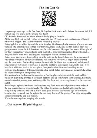 The I m Gon Na
I m gonna go to the spa on the first floor, Beth yelled back as she walked down the narrow hall, I ll
be back in a few hours, maybe around 3 or 4 pm!
OK! Be safe! Screeched her Mom, who was lazily lying in the suite.
At the time Beth just playfully rolled her eyes; she was 17 years old and can take care of herself
what could happen? She s contained to the cruise ship anyway.
Beth giggled to herself as she read the texts from her friends completely unaware of where she was
walking. She unconsciously flipped over the white, metal safety rail, she felt like her heart was
going to come out as she fell feet down into the colorless water. Her eyes shut as the full weight of
her body miraculously smacked onto a old plank of ... Show more content on Helpwriting.net ...
She yanked her arms back, paddling and keeping her eyes on the land ahead.
Beth s arms were so sore from pulling back the water as she looked down and the water seemed
only ankle deep under her now and the land was just about reachable. She got up and stepped
into the clear water. And walking up onto the sand, she the island was pretty small and deserted.
She pulled her raft up out of the water in case she needed to use it again. Well, looks like I ll be
here for a while and need to set up a place, Beth pondered as she started reaching out and
grabbing small pieces of driftwood to make a fire out of. When she was done, she carefully settled
the sticks and twigs in an organized pile.
She went and searched around the coastline to find the place where most of the trash and litter
builds up, everything dropped in the ocean needs to land up somewhere, Beth assumed. She found
a small mound of plastics, cans, odd things like flip flops, and even a tarp jammed in the corner of
a cliff.
She salvaged a plastic bottle and used it to hold any fresh water she might come upon and took
the tarp in case it might come in handy. She lit her fire using a method of reflecting the sun,
using a shiny soda can, into a little pile of dead grass. She tied down some logs on two sturdy
branches in a pretty tall tree for a place she can sleep that is off the ground. That night she quickly
fell asleep using the tarp as a blanket.
When she woke up from sleeping, she heard a
... Get more on HelpWriting.net ...
 