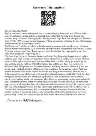Scottsboro Trial Analysis
Beware: Injustice Ahead!
Rape is considered a very serious topic and is not taken lightly, however it was different in this
case. It was taken as a joke and it was laughed about rather than frowned upon. Justice was
snatched away because of this vulgar joke . The Scottsboro Boys Trial, that took place in Alabama
from 1931 to 1937, revealed the consequences of false accusations, explained the loss of innocence,
and established the miscarriage of justice.
The Scottsboro Trials had set a limit to falsely accusing someone and created a legacy of racism
that had never been forgotten. Also discovered aboard were two white female millworkers, Victoria
Price, age nineteen, and Nancy Bates, age seventeen. Fearful that they, too, would be arrested, ...
Show more content on Helpwriting.net ...
This letter from Haywood Patterson shows exactly that: Anything might happen at such a place
and then again I had received several threats on my life and they would not give me any Medical
attention there and worked me quite hard every Day when I couldn t hardly get around my leg.
You see they sent me right out of the Hospital one day and the next day I was put to work
(Kinshasa 186). This proves how Haywood Patterson was being treated in a brutal way and was
not given any medical attention which is only one example of the miscarried justice. Patterson
had not been shown the proper respect because he was being worked too hard when he was ill.
If this was not because of the color of his skin then what other reason would it be? First, they had
been given unprofessional and ineffective legal counsel a real estate lawyer and an elderly
attorney who had not tried a case in decades who offered no witnesses or closing arguments to the
jury. Then the testimonies of the boys themselves conflicted with one another, as six denied the
rapes entirely while the other three alleged that the six had committed the acts; the boys later stated
they lied about the rapes because they had been beaten and threatened ( Scottsboro Boys Trials ).
The boys had their mouths taped shut because they had been beaten and threatened which is
another example of miscarried justice. They were destined to lose this case because they were
given a lousy counsel and lawyer to fight for their justice. How could there be such a lack of
... Get more on HelpWriting.net ...
 