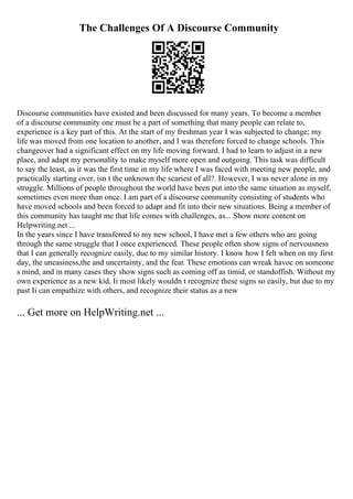 The Challenges Of A Discourse Community
Discourse communities have existed and been discussed for many years. To become a member
of a discourse community one must be a part of something that many people can relate to,
experience is a key part of this. At the start of my freshman year I was subjected to change; my
life was moved from one location to another, and I was therefore forced to change schools. This
changeover had a significant effect on my life moving forward. I had to learn to adjust in a new
place, and adapt my personality to make myself more open and outgoing. This task was difficult
to say the least, as it was the first time in my life where I was faced with meeting new people, and
practically starting over, isn t the unknown the scariest of all?. However, I was never alone in my
struggle. Millions of people throughout the world have been put into the same situation as myself,
sometimes even more than once. I am part of a discourse community consisting of students who
have moved schools and been forced to adapt and fit into their new situations. Being a member of
this community has taught me that life comes with challenges, as... Show more content on
Helpwriting.net ...
In the years since I have transferred to my new school, I have met a few others who are going
through the same struggle that I once experienced. These people often show signs of nervousness
that I can generally recognize easily, due to my similar history. I know how I felt when on my first
day, the uneasiness,the and uncertainty, and the fear. These emotions can wreak havoc on someone
s mind, and in many cases they show signs such as coming off as timid, or standoffish. Without my
own experience as a new kid, Ii most likely wouldn t recognize these signs so easily, but due to my
past Ii can empathize with others, and recognize their status as a new
... Get more on HelpWriting.net ...
 