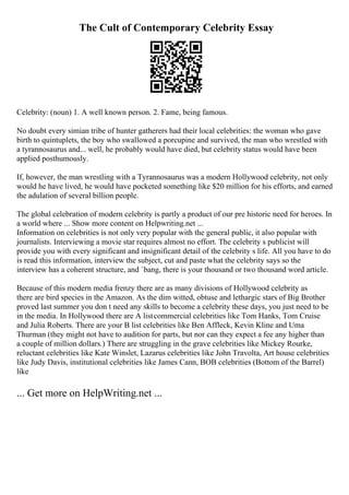 The Cult of Contemporary Celebrity Essay
Celebrity: (noun) 1. A well known person. 2. Fame, being famous.
No doubt every simian tribe of hunter gatherers had their local celebrities: the woman who gave
birth to quintuplets, the boy who swallowed a porcupine and survived, the man who wrestled with
a tyrannosaurus and... well, he probably would have died, but celebrity status would have been
applied posthumously.
If, however, the man wrestling with a Tyrannosaurus was a modern Hollywood celebrity, not only
would he have lived, he would have pocketed something like $20 million for his efforts, and earned
the adulation of several billion people.
The global celebration of modern celebrity is partly a product of our pre historic need for heroes. In
a world where ... Show more content on Helpwriting.net ...
Information on celebrities is not only very popular with the general public, it also popular with
journalists. Interviewing a movie star requires almost no effort. The celebrity s publicist will
provide you with every significant and insignificant detail of the celebrity s life. All you have to do
is read this information, interview the subject, cut and paste what the celebrity says so the
interview has a coherent structure, and `bang, there is your thousand or two thousand word article.
Because of this modern media frenzy there are as many divisions of Hollywood celebrity as
there are bird species in the Amazon. As the dim witted, obtuse and lethargic stars of Big Brother
proved last summer you don t need any skills to become a celebrity these days, you just need to be
in the media. In Hollywood there are A listcommercial celebrities like Tom Hanks, Tom Cruise
and Julia Roberts. There are your B list celebrities like Ben Affleck, Kevin Kline and Uma
Thurman (they might not have to audition for parts, but nor can they expect a fee any higher than
a couple of million dollars.) There are struggling in the grave celebrities like Mickey Rourke,
reluctant celebrities like Kate Winslet, Lazarus celebrities like John Travolta, Art house celebrities
like Judy Davis, institutional celebrities like James Cann, BOB celebrities (Bottom of the Barrel)
like
... Get more on HelpWriting.net ...
 