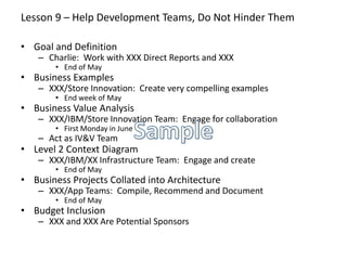 Lesson 9 – Help Development Teams, Do Not Hinder Them
• Goal and Definition
– Charlie: Work with XXX Direct Reports and XXX
• End of May
• Business Examples
– XXX/Store Innovation: Create very compelling examples
• End week of May
• Business Value Analysis
– XXX/IBM/Store Innovation Team: Engage for collaboration
• First Monday in June
– Act as IV&V Team
• Level 2 Context Diagram
– XXX/IBM/XX Infrastructure Team: Engage and create
• End of May
• Business Projects Collated into Architecture
– XXX/App Teams: Compile, Recommend and Document
• End of May
• Budget Inclusion
– XXX and XXX Are Potential Sponsors
 
