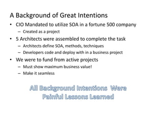 A Background of Great Intentions
• CIO Mandated to utilize SOA in a fortune 500 company
– Created as a project
• 5 Architects were assembled to complete the task
– Architects define SOA, methods, techniques
– Developers code and deploy with in a business project
• We were to fund from active projects
– Must show maximum business value!
– Make it seamless
 
