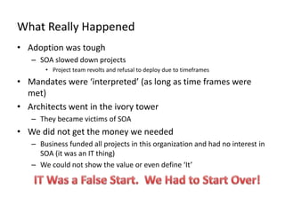 What Really Happened
• Adoption was tough
– SOA slowed down projects
• Project team revolts and refusal to deploy due to timeframes
• Mandates were ‘interpreted’ (as long as time frames were
met)
• Architects went in the ivory tower
– They became victims of SOA
• We did not get the money we needed
– Business funded all projects in this organization and had no interest in
SOA (it was an IT thing)
– We could not show the value or even define ‘It’
 