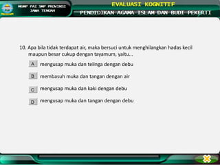 10. Apa bila tidak terdapat air, maka bersuci untuk menghilangkan hadas kecil
maupun besar cukup dengan tayamum, yaitu...
mengusap muka dan telinga dengan debu
membasuh muka dan tangan dengan air
mengusap muka dan kaki dengan debu
mengusap muka dan tangan dengan debu
A
B
C
D
 