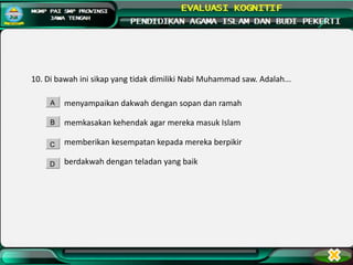 10. Di bawah ini sikap yang tidak dimiliki Nabi Muhammad saw. Adalah...
menyampaikan dakwah dengan sopan dan ramah
memkasakan kehendak agar mereka masuk Islam
memberikan kesempatan kepada mereka berpikir
berdakwah dengan teladan yang baik
A
B
C
D