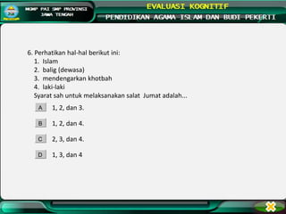 6. Perhatikan hal-hal berikut ini:
1. Islam
2. balig (dewasa)
3. mendengarkan khotbah
4. laki-laki
Syarat sah untuk melaksanakan salat Jumat adalah...
1, 2, dan 3.
1, 2, dan 4.
2, 3, dan 4.
1, 3, dan 4
A
B
C
D
 