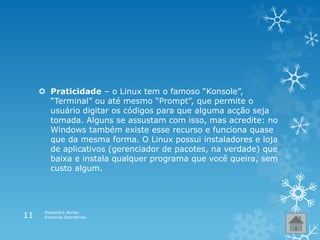  Praticidade – o Linux tem o famoso “Konsole”,
“Terminal” ou até mesmo “Prompt”, que permite o
usuário digitar os códigos para que alguma acção seja
tomada. Alguns se assustam com isso, mas acredite: no
Windows também existe esse recurso e funciona quase
que da mesma forma. O Linux possui instaladores e loja
de aplicativos (gerenciador de pacotes, na verdade) que
baixa e instala qualquer programa que você queira, sem
custo algum.
Alexandra Nunes
Sistemas Operativos11
 