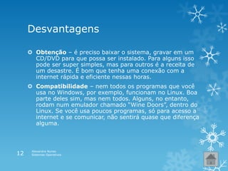 Desvantagens
 Obtenção – é preciso baixar o sistema, gravar em um
CD/DVD para que possa ser instalado. Para alguns isso
pode ser super simples, mas para outros é a receita de
um desastre. É bom que tenha uma conexão com a
internet rápida e eficiente nessas horas.
 Compatibilidade – nem todos os programas que você
usa no Windows, por exemplo, funcionam no Linux. Boa
parte deles sim, mas nem todos. Alguns, no entanto,
rodam num emulador chamado “Wine Doors”, dentro do
Linux. Se você usa poucos programas, só para acesso a
internet e se comunicar, não sentirá quase que diferença
alguma.
Alexandra Nunes
Sistemas Operativos12
 