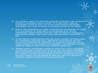  Um programa, assim como toda obra produzida actualmente, seja ela literária,
artística ou tecnológica, possui um autor. Os Direitos sobre a ideia ou
originalidade da obra do autor, que incluem essencialmente distribuição,
reprodução e uso é feito no caso de um programa através de sua licença.
 Existem dois movimentos que regem o licenciamento de programas no mundo
livre, os programas de código aberto e os programas livres. Os dois
representados respectivamente pela OSI e pela FSF oferecem licenças para
produção de software, sendo seus maiores representantes a licença BSD e a
GPL.
 O Linux oferece muitos aplicativos de open source, contudo nem todos podem
ser considerados programas livres, dependendo exclusivamente sob qual
licença estes programas são distribuídos. Os programas distribuídos sob tais
licenças possuem as mais diversas funcionalidades, como desktops, escritório,
edição de imagem e inclusive de outros sistemas operacionais.
 Também existem organizações inclusive no mundo livre como a organização
Linux Simples para o Usuário Final (Seul) que tem como objectivo adoptar a
maior gama possível de aplicativos de alta qualidade produzidos sobre a GPL.
É um projecto voluntário que actualmente se foca no aprendizado de Linux,
seu uso na ciência e em documentos de advocacia, bem como gerenciar e
coordenar projectos de desenvolvimento de aplicativos.
Alexandra Nunes
Sistemas Operativos15
 