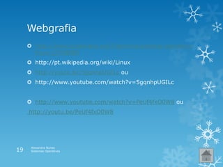 Webgrafia
 http://www.slideshare.net/filipereira/sistema-operativo-
linux-12708889
 http://pt.wikipedia.org/wiki/Linux
 http://youtu.be/5gqnhpUGILc ou
 http://www.youtube.com/watch?v=5gqnhpUGILc
 http://www.youtube.com/watch?v=PeUf4fxO0W8 ou
http://youtu.be/PeUf4fxO0W8
Alexandra Nunes
Sistemas Operativos19
 