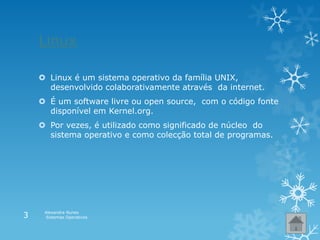 Linux
 Linux é um sistema operativo da família UNIX,
desenvolvido colaborativamente através da internet.
 É um software livre ou open source, com o código fonte
disponível em Kernel.org.
 Por vezes, é utilizado como significado de núcleo do
sistema operativo e como colecção total de programas.
Alexandra Nunes
Sistemas Operativos3
 