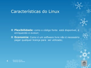 Características do Linux
 Flexibilidade: como o código fonte está disponível, é
enriquecido e evoluir;
 Economia: Como é um software livre não é necessário
pagar qualquer licença para ser utilizado;
Alexandra Nunes
Sistemas Operativos4
 