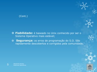  Fiabilidade: é baseado no Unix conhecido por ser o
Sistema Operativo mais estável;
 Segurança: os erros de programação do S.O. São
rapidamente descobertos e corrigidos pela comunidade.
(Cont.)
Alexandra Nunes
Sistemas Operativos5
 