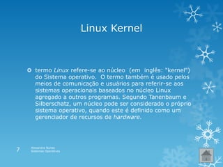 Linux Kernel
 termo Linux refere-se ao núcleo (em inglês: "kernel")
do Sistema operativo. O termo também é usado pelos
meios de comunicação e usuários para referir-se aos
sistemas operacionais baseados no núcleo Linux
agregado a outros programas. Segundo Tanenbaum e
Silberschatz, um núcleo pode ser considerado o próprio
sistema operativo, quando este é definido como um
gerenciador de recursos de hardware.
Alexandra Nunes
Sistemas Operativos7
 