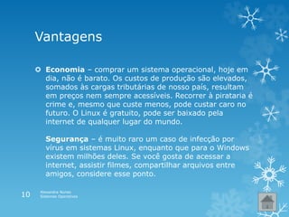Vantagens
 Economia – comprar um sistema operacional, hoje em
dia, não é barato. Os custos de produção são elevados,
somados às cargas tributárias de nosso país, resultam
em preços nem sempre acessíveis. Recorrer à pirataria é
crime e, mesmo que custe menos, pode custar caro no
futuro. O Linux é gratuito, pode ser baixado pela
internet de qualquer lugar do mundo.
Segurança – é muito raro um caso de infecção por
vírus em sistemas Linux, enquanto que para o Windows
existem milhões deles. Se você gosta de acessar a
internet, assistir filmes, compartilhar arquivos entre
amigos, considere esse ponto.
Alexandra Nunes
Sistemas Operativos10
 