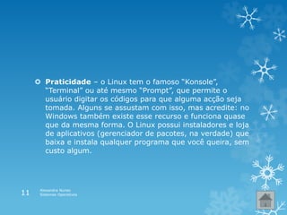  Praticidade – o Linux tem o famoso “Konsole”,
“Terminal” ou até mesmo “Prompt”, que permite o
usuário digitar os códigos para que alguma acção seja
tomada. Alguns se assustam com isso, mas acredite: no
Windows também existe esse recurso e funciona quase
que da mesma forma. O Linux possui instaladores e loja
de aplicativos (gerenciador de pacotes, na verdade) que
baixa e instala qualquer programa que você queira, sem
custo algum.
Alexandra Nunes
Sistemas Operativos11
 