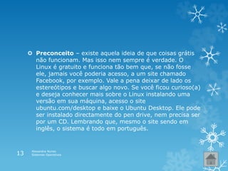  Preconceito – existe aquela ideia de que coisas grátis
não funcionam. Mas isso nem sempre é verdade. O
Linux é gratuito e funciona tão bem que, se não fosse
ele, jamais você poderia acesso, a um site chamado
Facebook, por exemplo. Vale a pena deixar de lado os
estereótipos e buscar algo novo. Se você ficou curioso(a)
e deseja conhecer mais sobre o Linux instalando uma
versão em sua máquina, acesso o site
ubuntu.com/desktop e baixe o Ubuntu Desktop. Ele pode
ser instalado directamente do pen drive, nem precisa ser
por um CD. Lembrando que, mesmo o site sendo em
inglês, o sistema é todo em português.
Alexandra Nunes
Sistemas Operativos13
 
