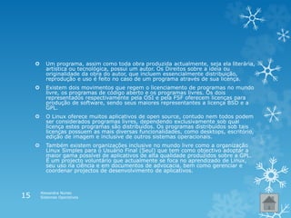  Um programa, assim como toda obra produzida actualmente, seja ela literária,
artística ou tecnológica, possui um autor. Os Direitos sobre a ideia ou
originalidade da obra do autor, que incluem essencialmente distribuição,
reprodução e uso é feito no caso de um programa através de sua licença.
 Existem dois movimentos que regem o licenciamento de programas no mundo
livre, os programas de código aberto e os programas livres. Os dois
representados respectivamente pela OSI e pela FSF oferecem licenças para
produção de software, sendo seus maiores representantes a licença BSD e a
GPL.
 O Linux oferece muitos aplicativos de open source, contudo nem todos podem
ser considerados programas livres, dependendo exclusivamente sob qual
licença estes programas são distribuídos. Os programas distribuídos sob tais
licenças possuem as mais diversas funcionalidades, como desktops, escritório,
edição de imagem e inclusive de outros sistemas operacionais.
 Também existem organizações inclusive no mundo livre como a organização
Linux Simples para o Usuário Final (Seul) que tem como objectivo adoptar a
maior gama possível de aplicativos de alta qualidade produzidos sobre a GPL.
É um projecto voluntário que actualmente se foca no aprendizado de Linux,
seu uso na ciência e em documentos de advocacia, bem como gerenciar e
coordenar projectos de desenvolvimento de aplicativos.
Alexandra Nunes
Sistemas Operativos15
 