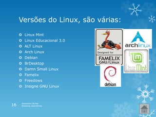 Versões do Linux, são várias:
 Linux Mint
 Linux Educacional 3.0
 ALT Linux
 Arch Linux
 Debian
 BrDesktop
 Damn Small Linux
 Famelix
 Freedows
 Insigne GNU Linux
Alexandra Nunes
Sistemas Operativos16
 