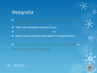 Webgrafia
 http://www.slideshare.net/filipereira/sistema-operativo-
linux-12708889
 http://pt.wikipedia.org/wiki/Linux
 http://youtu.be/5gqnhpUGILc ou
 http://www.youtube.com/watch?v=5gqnhpUGILc
 http://www.youtube.com/watch?v=PeUf4fxO0W8 ou
http://youtu.be/PeUf4fxO0W8
Alexandra Nunes
Sistemas Operativos19
 