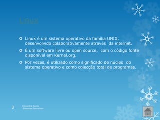 Linux
 Linux é um sistema operativo da família UNIX,
desenvolvido colaborativamente através da internet.
 É um software livre ou open source, com o código fonte
disponível em Kernel.org.
 Por vezes, é utilizado como significado de núcleo do
sistema operativo e como colecção total de programas.
Alexandra Nunes
Sistemas Operativos3
 